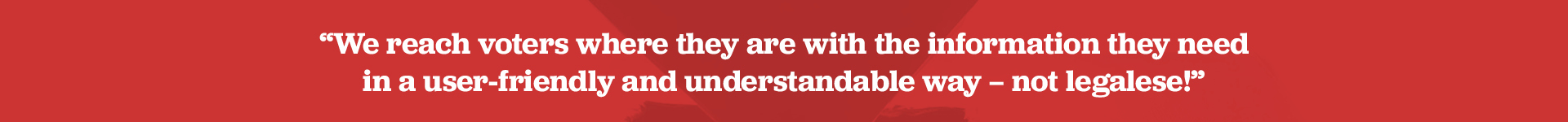 We reach voters where they are with the information they need in a user-friendly and understandable way — not legalese!