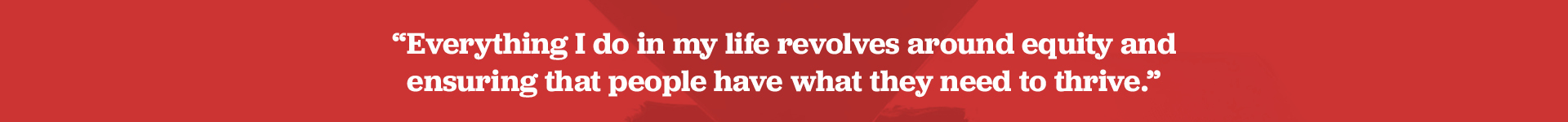 Everything I do in my life revolves around equity and ensuring that people have what they need to thrive.