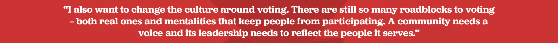 I also want to change the culture around voting. There are still so many roadblocks to voting – both real ones and mentalities that keep people from participating. A community needs a voice and its leadership needs to reflect the people it serves.