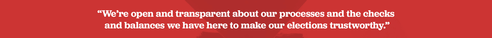 We’re open and transparent about our processes and the checks and balances we have here to make our elections trustworthy.